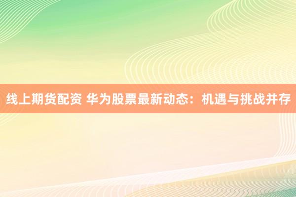 线上期货配资 华为股票最新动态：机遇与挑战并存