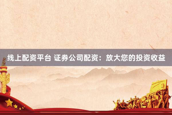 线上配资平台 证券公司配资：放大您的投资收益