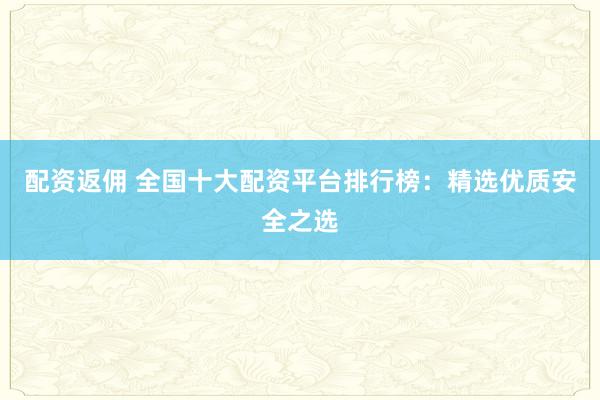配资返佣 全国十大配资平台排行榜：精选优质安全之选