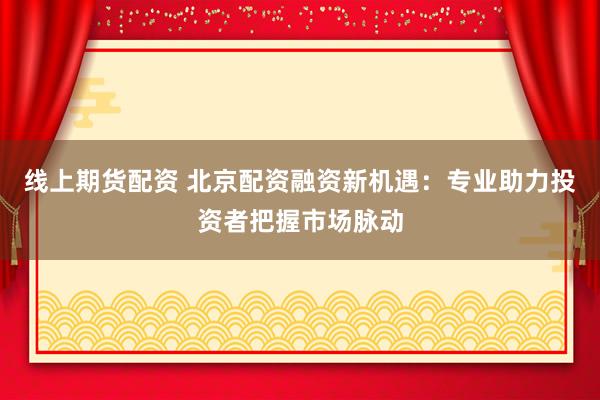 线上期货配资 北京配资融资新机遇：专业助力投资者把握市场脉动