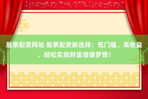 股票配资网站 股票配资新选择：低门槛、高收益，轻松实现财富增值梦想！