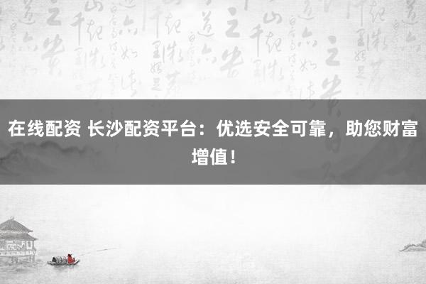 在线配资 长沙配资平台：优选安全可靠，助您财富增值！
