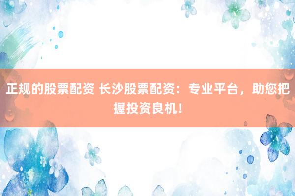 正规的股票配资 长沙股票配资：专业平台，助您把握投资良机！