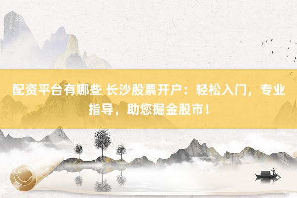 配资平台有哪些 长沙股票开户：轻松入门，专业指导，助您掘金股市！