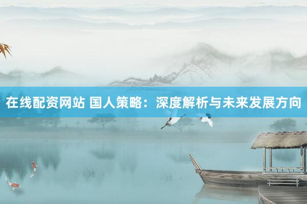 在线配资网站 国人策略：深度解析与未来发展方向