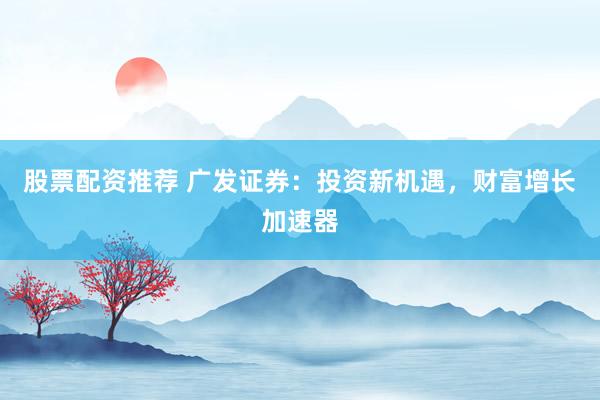 股票配资推荐 广发证券：投资新机遇，财富增长加速器
