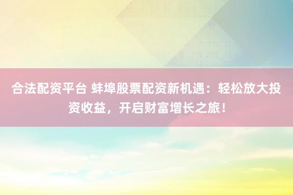 合法配资平台 蚌埠股票配资新机遇：轻松放大投资收益，开启财富增长之旅！