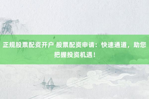 正规股票配资开户 股票配资申请：快速通道，助您把握投资机遇！