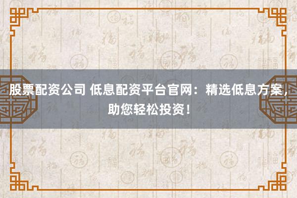 股票配资公司 低息配资平台官网：精选低息方案，助您轻松投资！