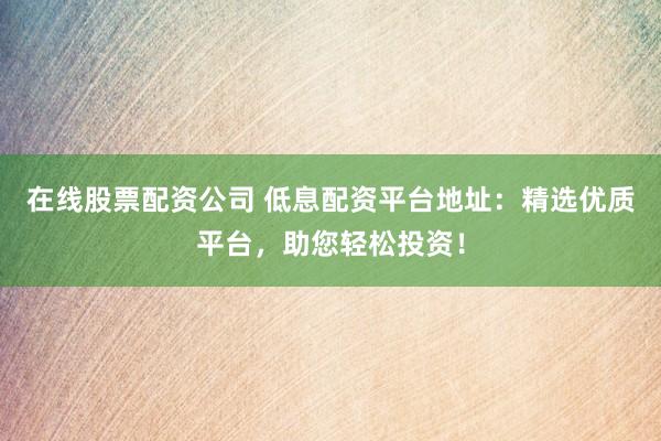 在线股票配资公司 低息配资平台地址：精选优质平台，助您轻松投资！