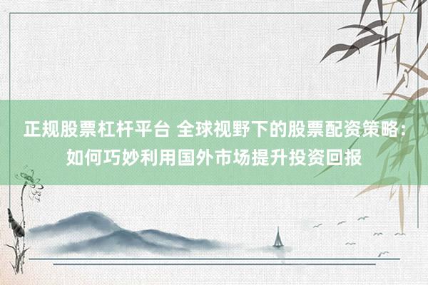 正规股票杠杆平台 全球视野下的股票配资策略：如何巧妙利用国外市场提升投资回报