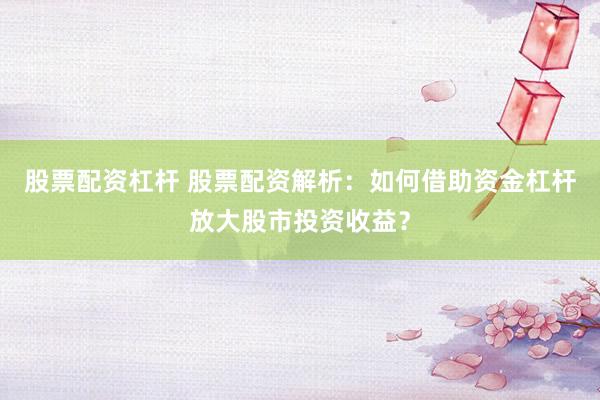 股票配资杠杆 股票配资解析：如何借助资金杠杆放大股市投资收益？