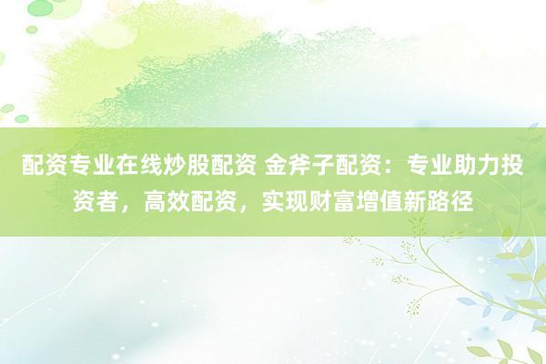 配资专业在线炒股配资 金斧子配资：专业助力投资者，高效配资，实现财富增值新路径