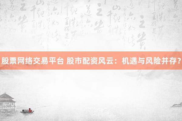 股票网络交易平台 股市配资风云：机遇与风险并存？
