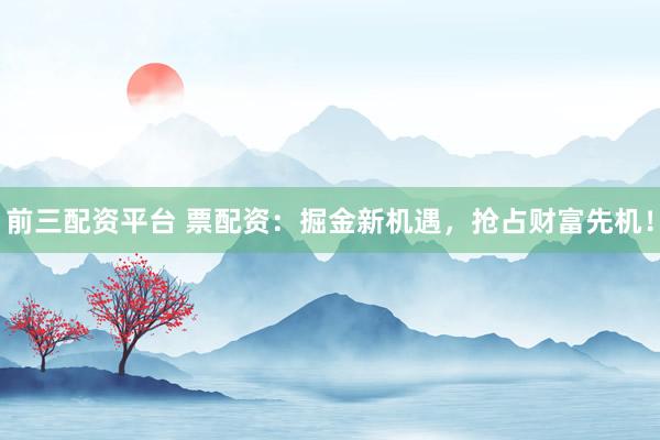 前三配资平台 票配资：掘金新机遇，抢占财富先机！