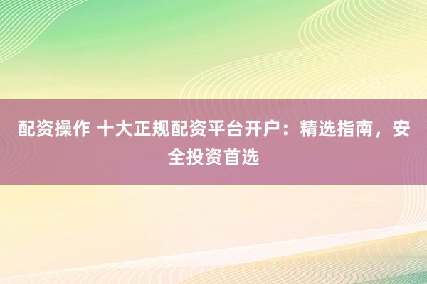 配资操作 十大正规配资平台开户:精选指南,安全投资首选