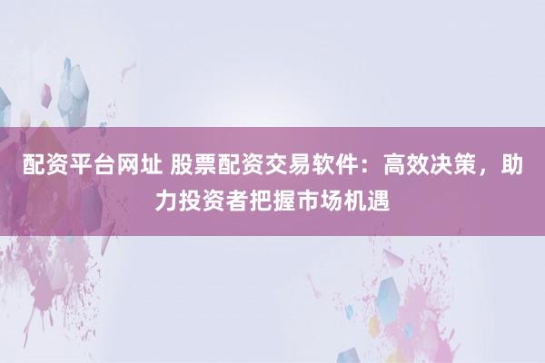 配资平台网址 股票配资交易软件:高效决策,助力投资者把握市场机遇