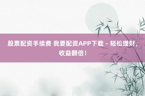 股票配资手续费 我要配资APP下载 - 轻松理财,收益翻倍!