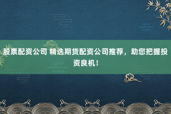 股票配资公司 精选期货配资公司推荐，助您把握投资良机！