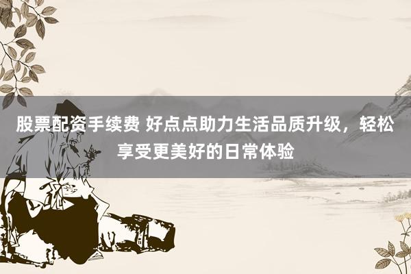 股票配资手续费 好点点助力生活品质升级,轻松享受更美好的日常体验