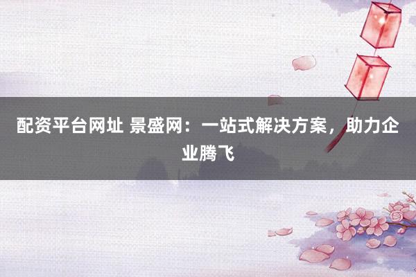 配资平台网址 景盛网:一站式解决方案,助力企业腾飞