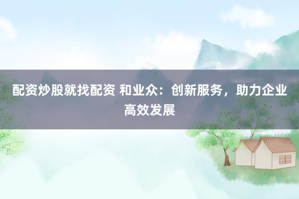 配资炒股就找配资 和业众:创新服务,助力企业高效发展