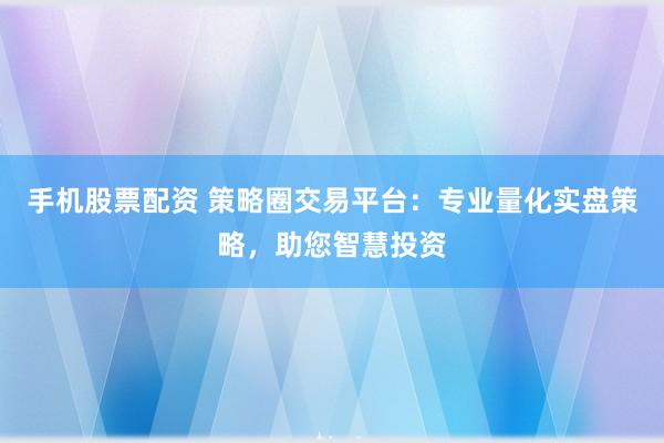 手机股票配资 策略圈交易平台：专业量化实盘策略，助您智慧投资
