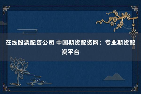 在线股票配资公司 中国期货配资网：专业期货配资平台
