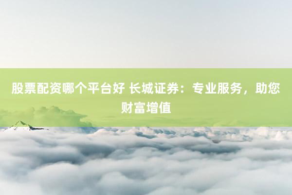 股票配资哪个平台好 长城证券:专业服务,助您财富增值