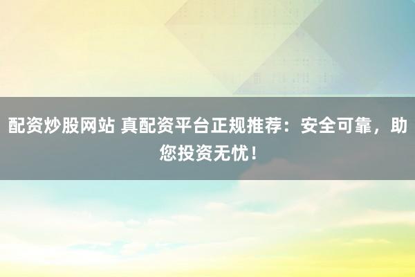 配资炒股网站 真配资平台正规推荐:安全可靠,助您投资无忧!