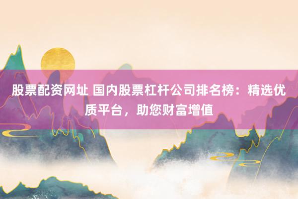 股票配资网址 国内股票杠杆公司排名榜：精选优质平台，助您财富增值