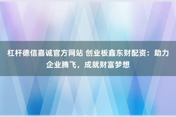 杠杆德信嘉诚官方网站 创业板鑫东财配资：助力企业腾飞，成就财富梦想