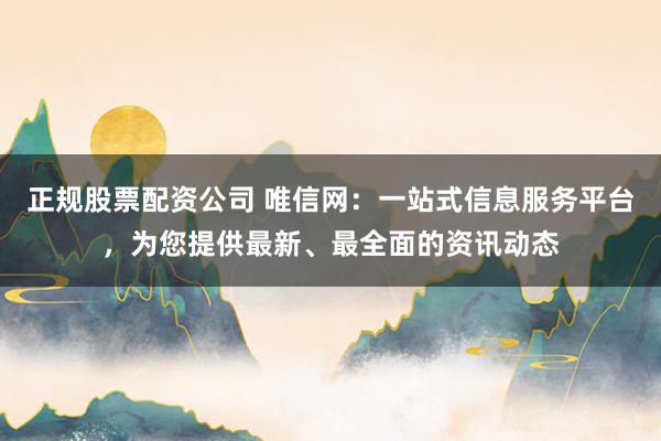 正规股票配资公司 唯信网：一站式信息服务平台，为您提供最新、最全面的资讯动态