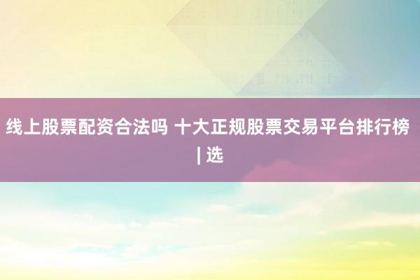 线上股票配资合法吗 十大正规股票交易平台排行榜 | 选