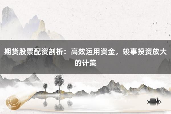 期货股票配资剖析:高效运用资金,竣事投资放大的计策