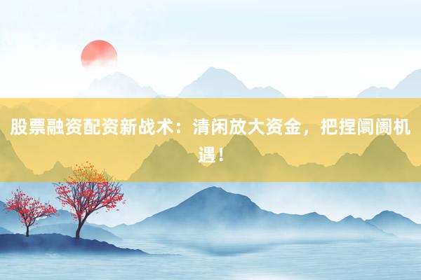 股票融资配资新战术:清闲放大资金,把捏阛阓机遇!