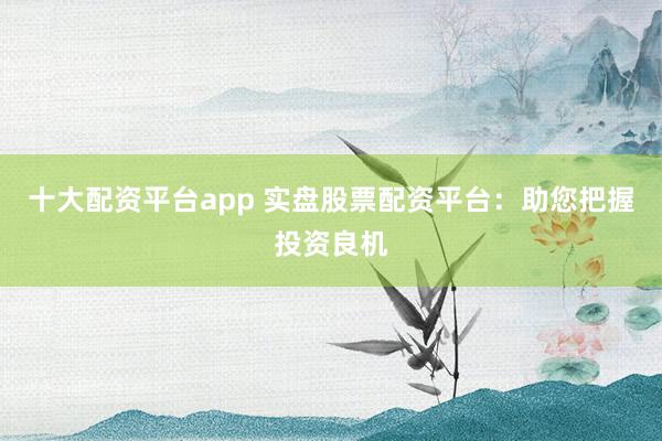 十大配资平台app 实盘股票配资平台:助您把握投资良机