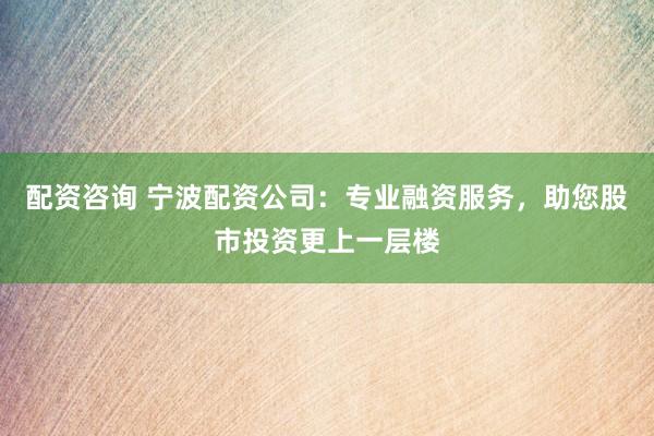 配资咨询 宁波配资公司:专业融资服务,助您股市投资更上一层楼