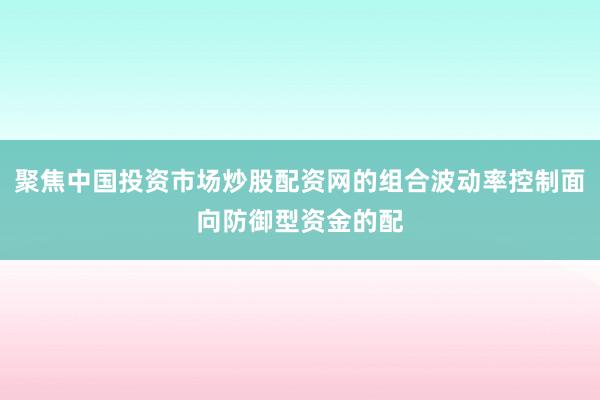 聚焦中国投资市场炒股配资网的组合波动率控制面向防御型资金的配