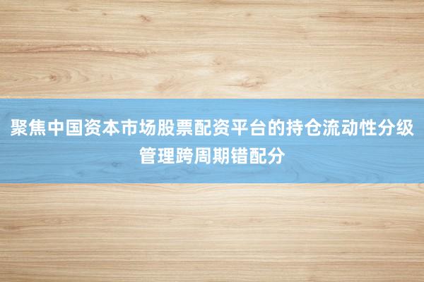 聚焦中国资本市场股票配资平台的持仓流动性分级管理跨周期错配分