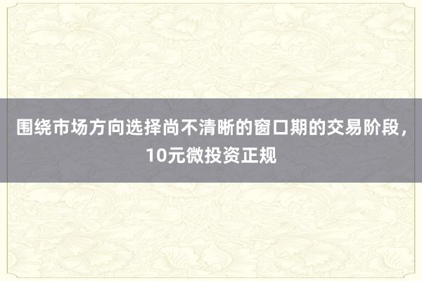 围绕市场方向选择尚不清晰的窗口期的交易阶段，10元微投资正规
