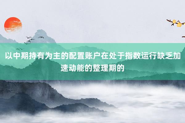 以中期持有为主的配置账户在处于指数运行缺乏加速动能的整理期的