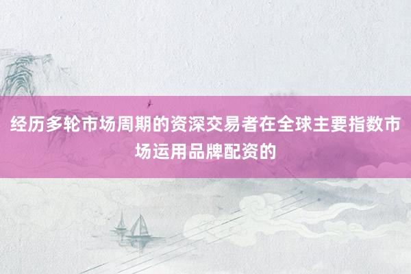 经历多轮市场周期的资深交易者在全球主要指数市场运用品牌配资的