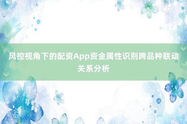 风控视角下的配资App资金属性识别跨品种联动关系分析