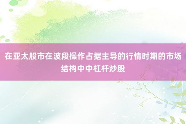 在亚太股市在波段操作占据主导的行情时期的市场结构中中杠杆炒股