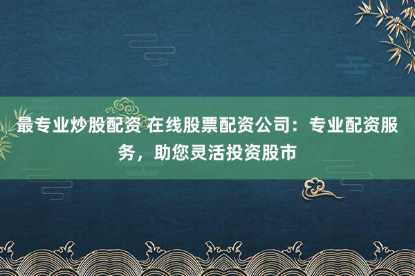 最专业炒股配资 在线股票配资公司：专业配资服务，助您灵活投资股市