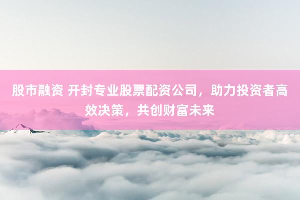 股市融资 开封专业股票配资公司，助力投资者高效决策，共创财富未来