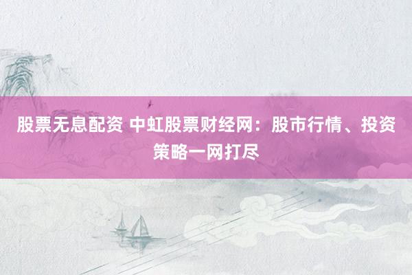 股票无息配资 中虹股票财经网：股市行情、投资策略一网打尽