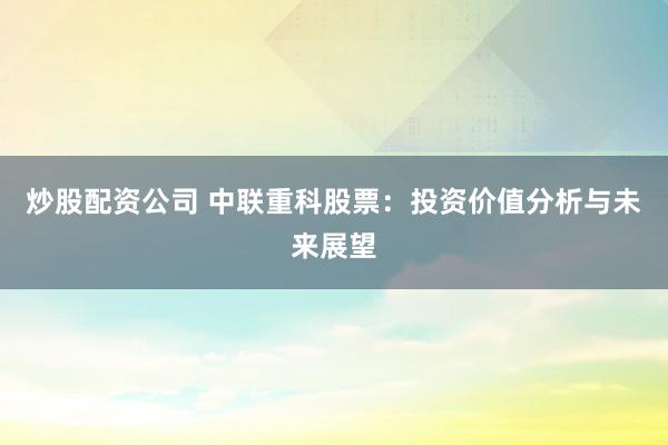 炒股配资公司 中联重科股票：投资价值分析与未来展望