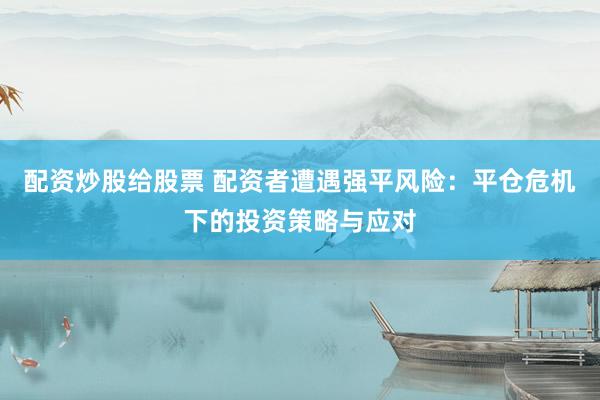 配资炒股给股票 配资者遭遇强平风险：平仓危机下的投资策略与应对
